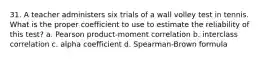 31. A teacher administers six trials of a wall volley test in tennis. What is the proper coefficient to use to estimate the reliability of this test? a. Pearson product-moment correlation b. interclass correlation c. alpha coefficient d. Spearman-Brown formula