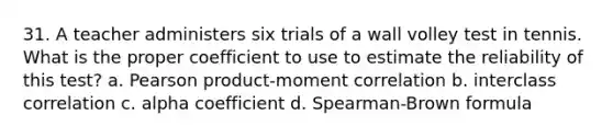 31. A teacher administers six trials of a wall volley test in tennis. What is the proper coefficient to use to estimate the reliability of this test? a. Pearson product-moment correlation b. interclass correlation c. alpha coefficient d. Spearman-Brown formula