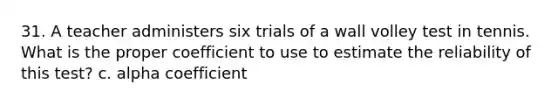 31. A teacher administers six trials of a wall volley test in tennis. What is the proper coefficient to use to estimate the reliability of this test? c. alpha coefficient