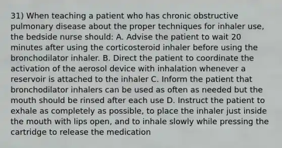 31) When teaching a patient who has chronic obstructive pulmonary disease about the proper techniques for inhaler use, the bedside nurse should: A. Advise the patient to wait 20 minutes after using the corticosteroid inhaler before using the bronchodilator inhaler. B. Direct the patient to coordinate the activation of the aerosol device with inhalation whenever a reservoir is attached to the inhaler C. Inform the patient that bronchodilator inhalers can be used as often as needed but the mouth should be rinsed after each use D. Instruct the patient to exhale as completely as possible, to place the inhaler just inside the mouth with lips open, and to inhale slowly while pressing the cartridge to release the medication