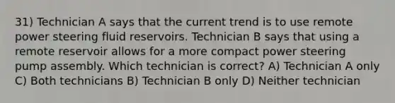 31) Technician A says that the current trend is to use remote power steering fluid reservoirs. Technician B says that using a remote reservoir allows for a more compact power steering pump assembly. Which technician is correct? A) Technician A only C) Both technicians B) Technician B only D) Neither technician