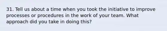 31. Tell us about a time when you took the initiative to improve processes or procedures in the work of your team. What approach did you take in doing this?