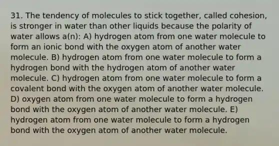 31. The tendency of molecules to stick together, called cohesion, is stronger in water than other liquids because the polarity of water allows a(n): A) hydrogen atom from one water molecule to form an ionic bond with the oxygen atom of another water molecule. B) hydrogen atom from one water molecule to form a hydrogen bond with the hydrogen atom of another water molecule. C) hydrogen atom from one water molecule to form a covalent bond with the oxygen atom of another water molecule. D) oxygen atom from one water molecule to form a hydrogen bond with the oxygen atom of another water molecule. E) hydrogen atom from one water molecule to form a hydrogen bond with the oxygen atom of another water molecule.