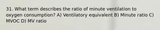 31. What term describes the ratio of minute ventilation to oxygen consumption? A) Ventilatory equivalent B) Minute ratio C) MVOC D) MV ratio