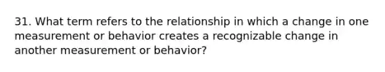 31. What term refers to the relationship in which a change in one measurement or behavior creates a recognizable change in another measurement or behavior?