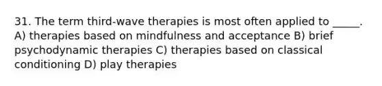 31. The term third-wave therapies is most often applied to _____. A) therapies based on mindfulness and acceptance B) brief psychodynamic therapies C) therapies based on classical conditioning D) play therapies