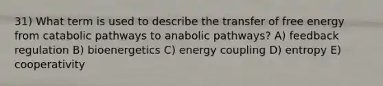 31) What term is used to describe the transfer of free energy from catabolic pathways to anabolic pathways? A) feedback regulation B) bioenergetics C) energy coupling D) entropy E) cooperativity