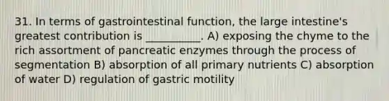 31. In terms of gastrointestinal function, the large intestine's greatest contribution is __________. A) exposing the chyme to the rich assortment of pancreatic enzymes through the process of segmentation B) absorption of all primary nutrients C) absorption of water D) regulation of gastric motility