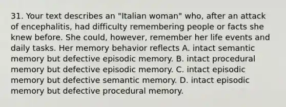 31. Your text describes an "Italian woman" who, after an attack of encephalitis, had difficulty remembering people or facts she knew before. She could, however, remember her life events and daily tasks. Her memory behavior reflects A. intact semantic memory but defective episodic memory. B. intact procedural memory but defective episodic memory. C. intact episodic memory but defective semantic memory. D. intact episodic memory but defective procedural memory.