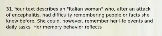 31. Your text describes an "Italian woman" who, after an attack of encephalitis, had difficulty remembering people or facts she knew before. She could, however, remember her life events and daily tasks. Her memory behavior reflects