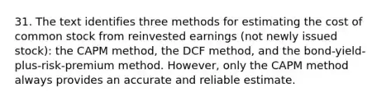 31. The text identifies three methods for estimating the cost of common stock from reinvested earnings (not newly issued stock): the CAPM method, the DCF method, and the bond-yield-plus-risk-premium method. However, only the CAPM method always provides an accurate and reliable estimate.