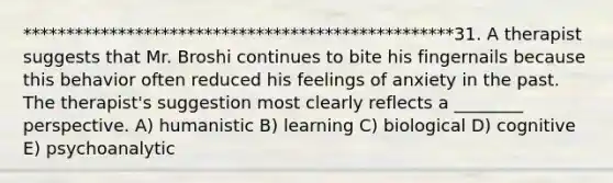 **************************************************31. A therapist suggests that Mr. Broshi continues to bite his fingernails because this behavior often reduced his feelings of anxiety in the past. The therapist's suggestion most clearly reflects a ________ perspective. A) humanistic B) learning C) biological D) cognitive E) psychoanalytic