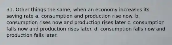 31. Other things the same, when an economy increases its saving rate a. consumption and production rise now. b. consumption rises now and production rises later c. consumption falls now and production rises later. d. consumption falls now and production falls later.