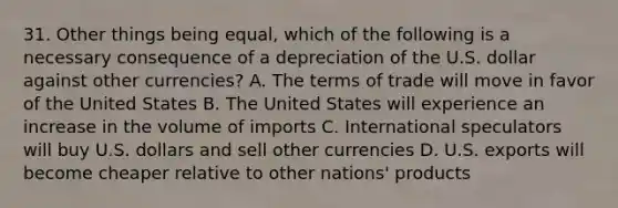 31. Other things being equal, which of the following is a necessary consequence of a depreciation of the U.S. dollar against other currencies? A. The terms of trade will move in favor of the United States B. The United States will experience an increase in the volume of imports C. International speculators will buy U.S. dollars and sell other currencies D. U.S. exports will become cheaper relative to other nations' products