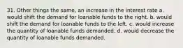 31. Other things the same, an increase in the interest rate a. would shift the demand for loanable funds to the right. b. would shift the demand for loanable funds to the left. c. would increase the quantity of loanable funds demanded. d. would decrease the quantity of loanable funds demanded.