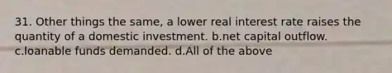 31. Other things the same, a lower real interest rate raises the quantity of a domestic investment. b.net capital outflow. c.loanable funds demanded. d.All of the above