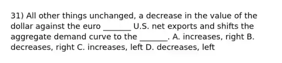 31) All other things unchanged, a decrease in the value of the dollar against the euro _______ U.S. net exports and shifts the aggregate demand curve to the _______. A. increases, right B. decreases, right C. increases, left D. decreases, left