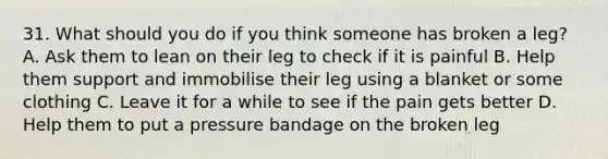 31. What should you do if you think someone has broken a leg? A. Ask them to lean on their leg to check if it is painful B. Help them support and immobilise their leg using a blanket or some clothing C. Leave it for a while to see if the pain gets better D. Help them to put a pressure bandage on the broken leg