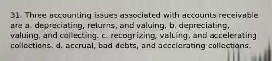 31. Three accounting issues associated with accounts receivable are a. depreciating, returns, and valuing. b. depreciating, valuing, and collecting. c. recognizing, valuing, and accelerating collections. d. accrual, bad debts, and accelerating collections.