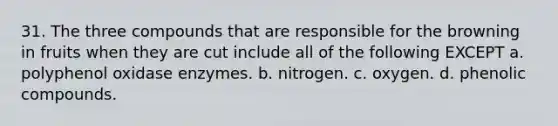 31. The three compounds that are responsible for the browning in fruits when they are cut include all of the following EXCEPT a. polyphenol oxidase enzymes. b. nitrogen. c. oxygen. d. phenolic compounds.