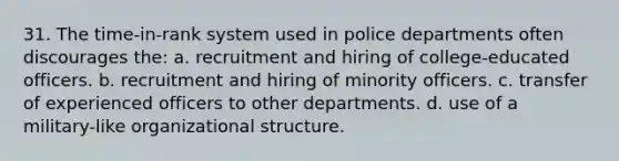 31. The time-in-rank system used in police departments often discourages the: a. recruitment and hiring of college-educated officers. b. recruitment and hiring of minority officers. c. transfer of experienced officers to other departments. d. use of a military-like organizational structure.