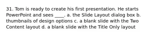 31. Tom is ready to create his first presentation. He starts PowerPoint and sees ____. a. the Slide Layout dialog box b. thumbnails of design options c. a blank slide with the Two Content layout d. a blank slide with the Title Only layout