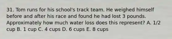 31. Tom runs for his school's track team. He weighed himself before and after his race and found he had lost 3 pounds. Approximately how much water loss does this represent? A. 1/2 cup B. 1 cup C. 4 cups D. 6 cups E. 8 cups