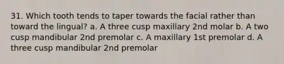 31. Which tooth tends to taper towards the facial rather than toward the lingual? a. A three cusp maxillary 2nd molar b. A two cusp mandibular 2nd premolar c. A maxillary 1st premolar d. A three cusp mandibular 2nd premolar