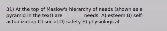 31) At the top of Maslow's hierarchy of needs (shown as a pyramid in the text) are ________ needs. A) esteem B) self-actualization C) social D) safety E) physiological