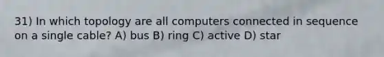 31) In which topology are all computers connected in sequence on a single cable? A) bus B) ring C) active D) star