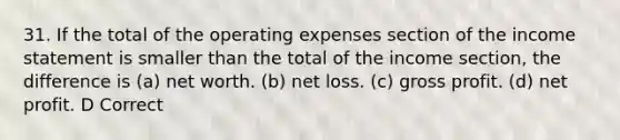 31. If the total of the operating expenses section of the <a href='https://www.questionai.com/knowledge/kCPMsnOwdm-income-statement' class='anchor-knowledge'>income statement</a> is smaller than the total of the income section, the difference is (a) net worth. (b) net loss. (c) <a href='https://www.questionai.com/knowledge/klIB6Lsdwh-gross-profit' class='anchor-knowledge'>gross profit</a>. (d) net profit. D Correct