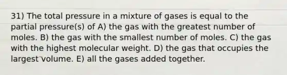 31) The total pressure in a mixture of gases is equal to the partial pressure(s) of A) the gas with the greatest number of moles. B) the gas with the smallest number of moles. C) the gas with the highest molecular weight. D) the gas that occupies the largest volume. E) all the gases added together.