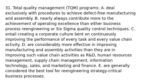 31. Total quality management (TQM) programs: A. deal exclusively with procedures to achieve defect-free manufacturing and assembly. B. nearly always contribute more to the achievement of operating excellence than either business process reengineering or Six Sigma quality control techniques. C. entail creating a corporate culture bent on continuously improving the performance of every task and every value chain activity. D. are considerably more effective in improving manufacturing and assembly activities than they are in improving such value chain activities as R&D, human resources management, supply chain management, information technology, sales, and marketing and finance. E. are generally considered the best tool for reengineering strategy-critical business processes.