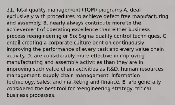 31. Total quality management (TQM) programs A. deal exclusively with procedures to achieve defect-free manufacturing and assembly. B. nearly always contribute more to the achievement of operating excellence than either business process reengineering or Six Sigma quality control techniques. C. entail creating a corporate culture bent on continuously improving the performance of every task and every value chain activity. D. are considerably more effective in improving manufacturing and assembly activities than they are in improving such value chain activities as R&D, human resources management, supply chain management, information technology, sales, and marketing and finance. E. are generally considered the best tool for reengineering strategy-critical business processes.