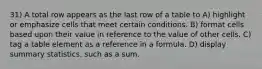 31) A total row appears as the last row of a table to A) highlight or emphasize cells that meet certain conditions. B) format cells based upon their value in reference to the value of other cells. C) tag a table element as a reference in a formula. D) display summary statistics, such as a sum.