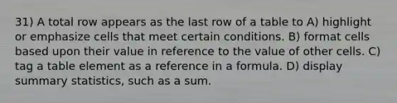 31) A total row appears as the last row of a table to A) highlight or emphasize cells that meet certain conditions. B) format cells based upon their value in reference to the value of other cells. C) tag a table element as a reference in a formula. D) display summary statistics, such as a sum.