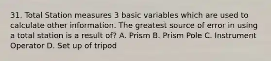 31. Total Station measures 3 basic variables which are used to calculate other information. The greatest source of error in using a total station is a result of? A. Prism B. Prism Pole C. Instrument Operator D. Set up of tripod