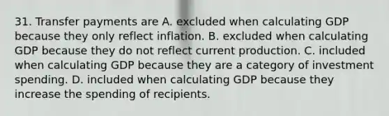 31. Transfer payments are A. excluded when calculating GDP because they only reflect inflation. B. excluded when calculating GDP because they do not reflect current production. C. included when calculating GDP because they are a category of investment spending. D. included when calculating GDP because they increase the spending of recipients.