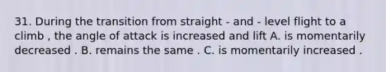 31. During the transition from straight - and - level flight to a climb , the angle of attack is increased and lift A. is momentarily decreased . B. remains the same . C. is momentarily increased .