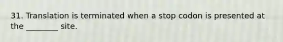 31. Translation is terminated when a stop codon is presented at the ________ site.