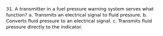 31. A transmitter in a fuel pressure warning system serves what function? a. Transmits an electrical signal to fluid pressure. b. Converts fluid pressure to an electrical signal. c. Transmits fluid pressure directly to the indicator.