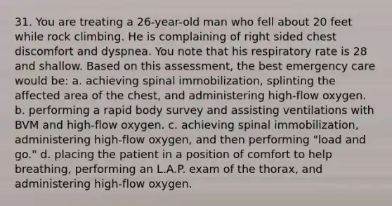 31. You are treating a 26-year-old man who fell about 20 feet while rock climbing. He is complaining of right sided chest discomfort and dyspnea. You note that his respiratory rate is 28 and shallow. Based on this assessment, the best emergency care would be: a. achieving spinal immobilization, splinting the affected area of the chest, and administering high-flow oxygen. b. performing a rapid body survey and assisting ventilations with BVM and high-flow oxygen. c. achieving spinal immobilization, administering high-flow oxygen, and then performing "load and go." d. placing the patient in a position of comfort to help breathing, performing an L.A.P. exam of the thorax, and administering high-flow oxygen.