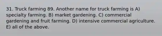 31. Truck farming 89. Another name for truck farming is A) specialty farming. B) market gardening. C) commercial gardening and fruit farming. D) intensive commercial agriculture. E) all of the above.