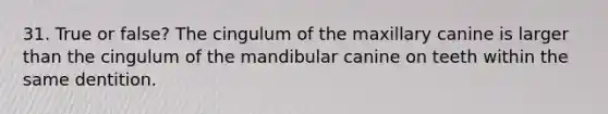 31. True or false? The cingulum of the maxillary canine is larger than the cingulum of the mandibular canine on teeth within the same dentition.