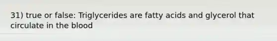 31) true or false: Triglycerides are fatty acids and glycerol that circulate in the blood