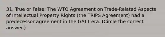 31. True or False: The WTO Agreement on Trade-Related Aspects of Intellectual Property Rights (the TRIPS Agreement) had a predecessor agreement in the GATT era. (Circle the correct answer.)