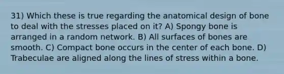 31) Which these is true regarding the anatomical design of bone to deal with the stresses placed on it? A) Spongy bone is arranged in a random network. B) All surfaces of bones are smooth. C) Compact bone occurs in the center of each bone. D) Trabeculae are aligned along the lines of stress within a bone.