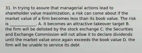 31. In trying to assure that managerial actions lead to shareholder value maximization, a risk can come about if the market value of a firm becomes <a href='https://www.questionai.com/knowledge/k7BtlYpAMX-less-than' class='anchor-knowledge'>less than</a> its book value. The risk is _____________. A. it becomes an attractive takeover target B. the firm will be delisted by the stock exchange C. the Securities and Exchange Commission will not allow it to declare dividends until the market value once again exceeds the book value D. the firm will be unable to service its debt