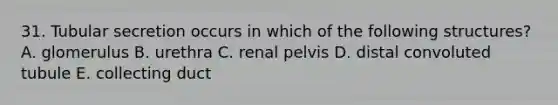 31. Tubular secretion occurs in which of the following structures? A. glomerulus B. urethra C. renal pelvis D. distal convoluted tubule E. collecting duct