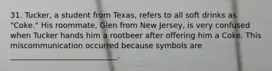 31. Tucker, a student from Texas, refers to all soft drinks as "Coke." His roommate, Glen from New Jersey, is very confused when Tucker hands him a rootbeer after offering him a Coke. This miscommunication occurred because symbols are ____________________________.